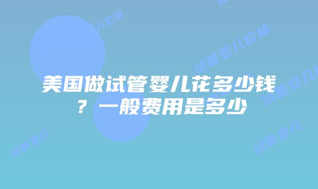 美国做试管婴儿花多少钱？一般费用是多少插图