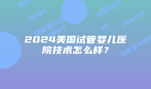 2024美国试管婴儿医院技术怎么样？插图