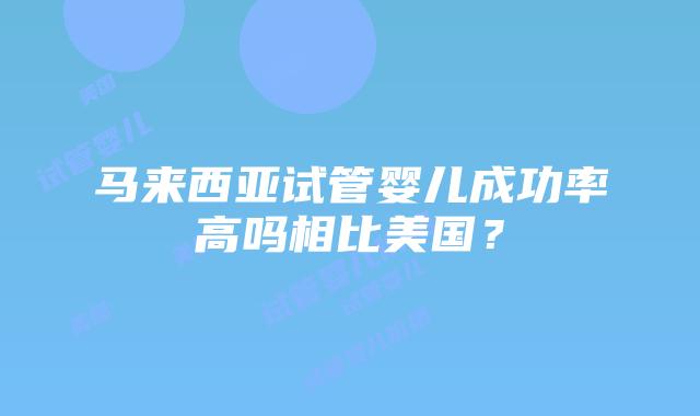 马来西亚试管婴儿成功率高吗相比美国？插图