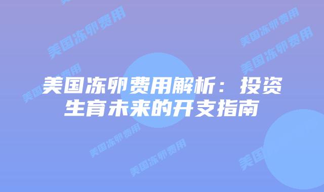 美国冻卵费用解析：投资生育未来的开支指南插图