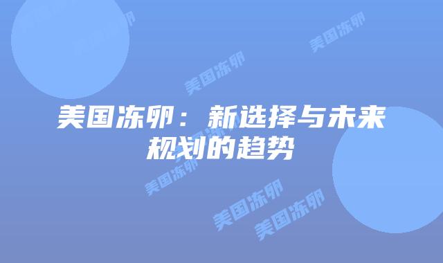 美国冻卵:新选择与未来规划的趋势插图 美国冻卵:新选择与未来规划的趋势插图