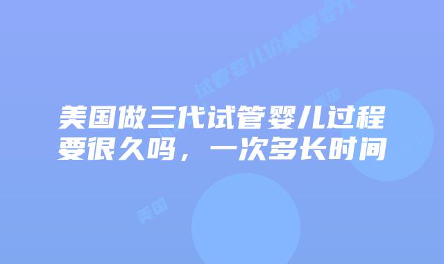 美国做三代试管婴儿过程要很久吗，一次多长时间插图