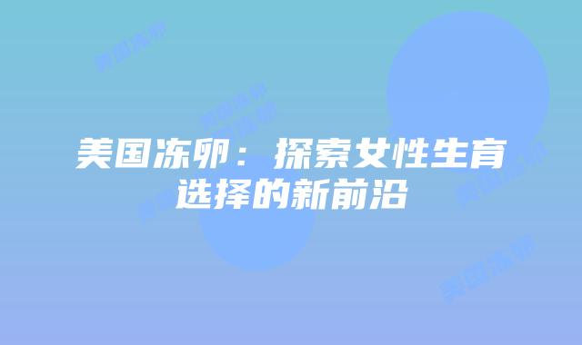 美国冻卵:探索女性生育选择的新前沿插图 美国冻卵:探索女性生育选择的新前沿插图