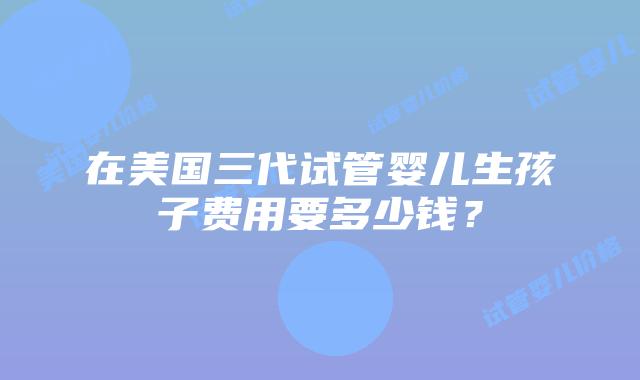 在美国三代试管婴儿生孩子费用要多少钱?插图 在美国三代试管婴儿生孩子费用要多少钱?插图