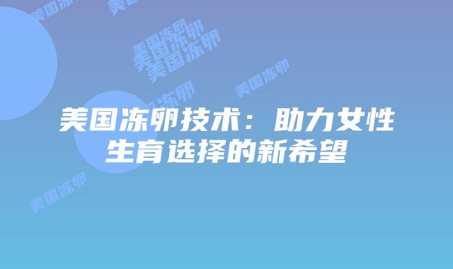 美国冻卵技术：助力女性生育选择的新希望插图