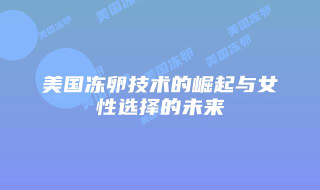 美国冻卵技术的崛起与女性选择的未来插图 美国冻卵技术的崛起与女性选择的未来插图