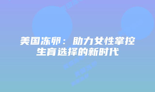 美国冻卵:助力女性掌控生育选择的新时代插图 美国冻卵:助力女性掌控生育选择的新时代插图