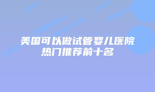 美国可以做试管婴儿医院热门推荐前十名插图 美国可以做试管婴儿医院热门推荐前十名插图