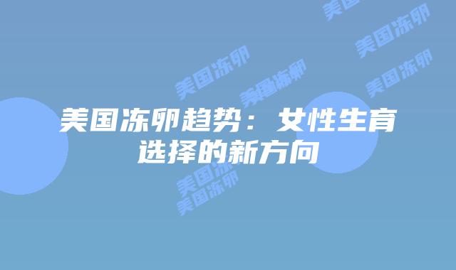 美国冻卵趋势:女性生育选择的新方向插图 美国冻卵趋势:女性生育选择的新方向插图
