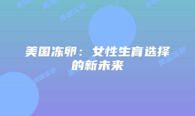 美国冻卵:女性生育选择的新未来插图 美国冻卵:女性生育选择的新未来插图