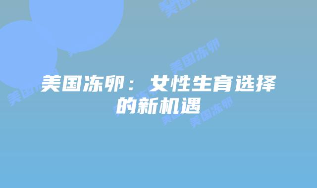 美国冻卵：女性生育选择的新机遇插图