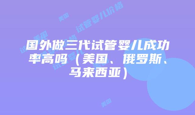 国外做三代试管婴儿成功率高吗（美国、俄罗斯、马来西亚）插图