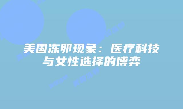 美国冻卵现象:医疗科技与女性选择的博弈插图 美国冻卵现象:医疗科技与女性选择的博弈插图