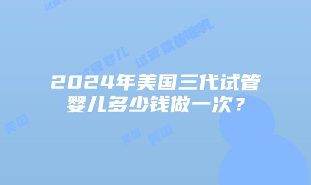 2024年美国三代试管婴儿多少钱做一次？插图