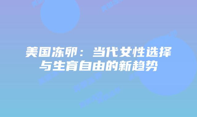 美国冻卵:当代女性选择与生育自由的新趋势插图 美国冻卵:当代女性选择与生育自由的新趋势插图