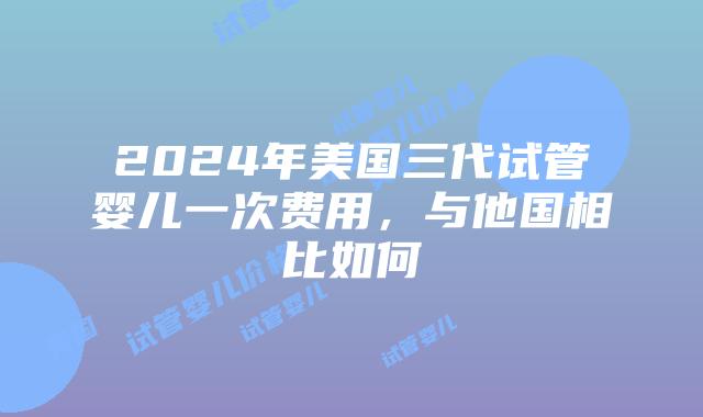 2024年美国三代试管婴儿一次费用，与他国相比如何插图