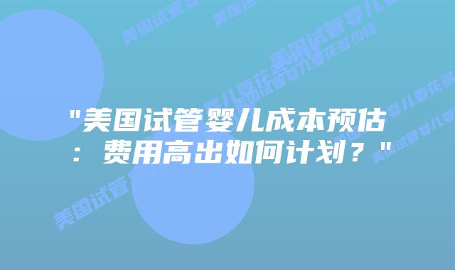“美国试管婴儿成本预估：费用高出如何计划？”插图