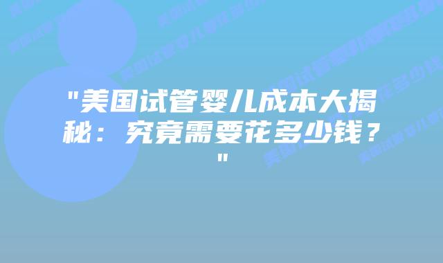 “美国试管婴儿成本大揭秘：究竟需要花多少钱？”插图
