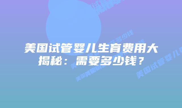 美国试管婴儿生育费用大揭秘：需要多少钱？插图