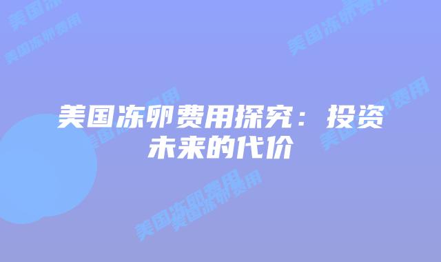 美国冻卵费用探究:投资未来的代价插图 美国冻卵费用探究:投资未来的代价插图