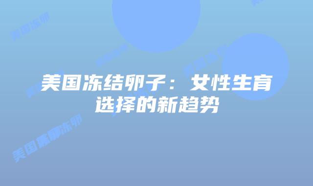 美国冻结卵子:女性生育选择的新趋势插图 美国冻结卵子:女性生育选择的新趋势插图