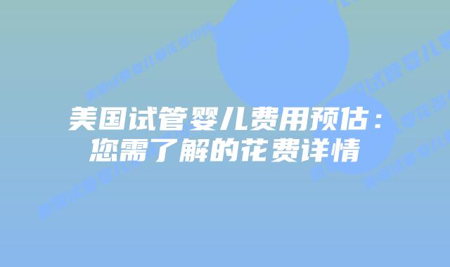 美国试管婴儿费用预估：您需了解的花费详情插图
