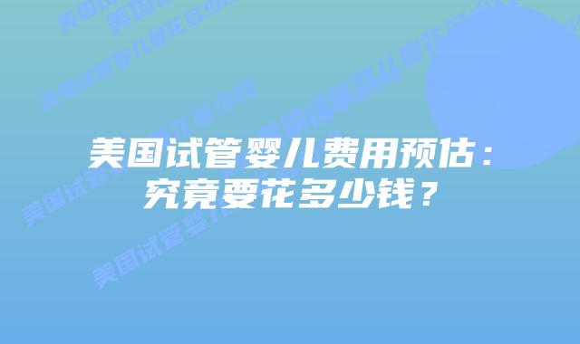 美国试管婴儿费用预估:究竟要花多少钱?插图 美国试管婴儿费用预估:究竟要花多少钱?插图