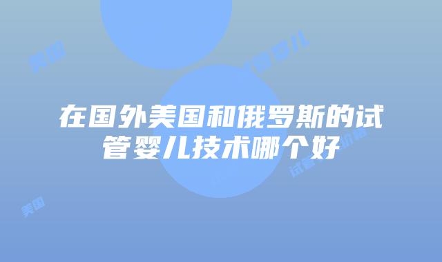 在国外美国和俄罗斯的试管婴儿技术哪个好插图 在国外美国和俄罗斯的试管婴儿技术哪个好插图