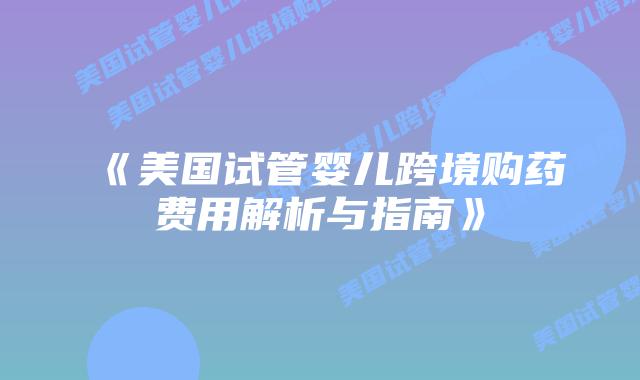 《美国试管婴儿跨境购药费用解析与指南》插图
