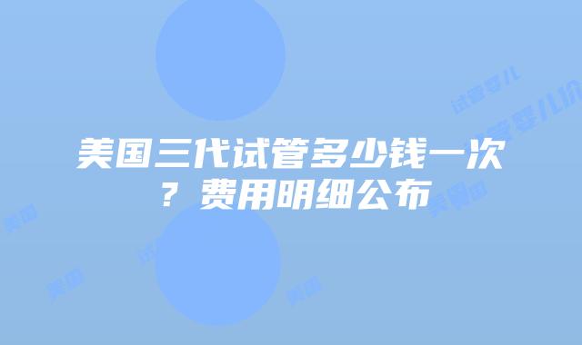 美国三代试管多少钱一次?费用明细公布插图 美国三代试管多少钱一次?费用明细公布插图
