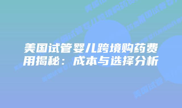美国试管婴儿跨境购药费用揭秘:成本与选择分析插图 美国试管婴儿跨境购药费用揭秘:成本与选择分析插图