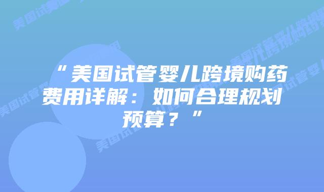 “美国试管婴儿跨境购药费用详解:如何合理规划预算?”插图 “美国试管婴儿跨境购药费用详解:如何合理规划预算?”插图