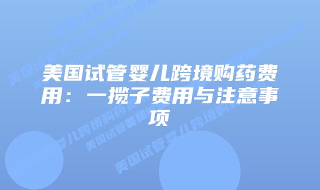 美国试管婴儿跨境购药费用:一揽子费用与注意事项插图 美国试管婴儿跨境购药费用:一揽子费用与注意事项插图
