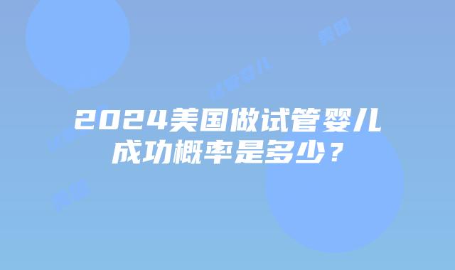 2024美国做试管婴儿成功概率是多少?插图 2024美国做试管婴儿成功概率是多少?插图