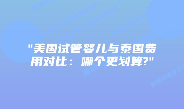“美国试管婴儿与泰国费用对比:哪个更划算?”插图 “美国试管婴儿与泰国费用对比:哪个更划算?”插图