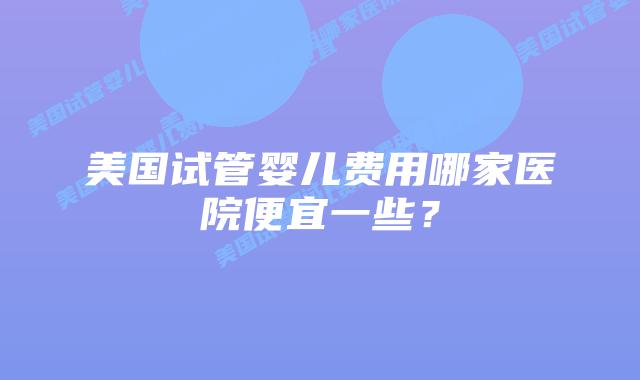 美国试管婴儿费用哪家医院便宜一些？插图