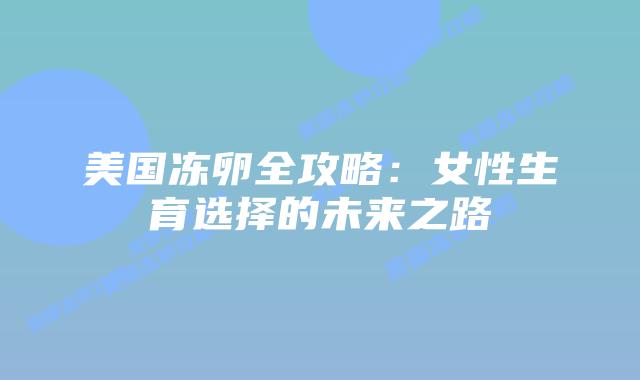 美国冻卵全攻略:女性生育选择的未来之路插图 美国冻卵全攻略:女性生育选择的未来之路插图