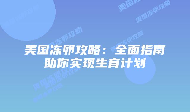 美国冻卵攻略:全面指南助你实现生育计划插图 美国冻卵攻略:全面指南助你实现生育计划插图