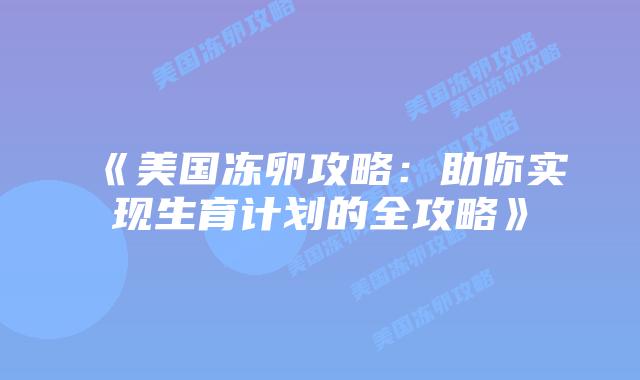 《美国冻卵攻略:助你实现生育计划的全攻略》插图 《美国冻卵攻略:助你实现生育计划的全攻略》插图