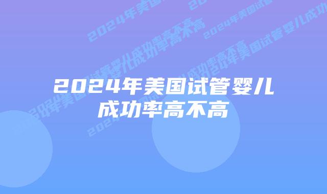 2024年美国试管婴儿成功率高不高插图 2024年美国试管婴儿成功率高不高插图