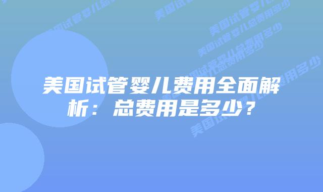 美国试管婴儿费用全面解析:总费用是多少?插图 美国试管婴儿费用全面解析:总费用是多少?插图
