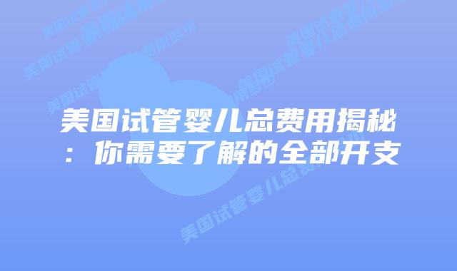 美国试管婴儿总费用揭秘:你需要了解的全部开支插图 美国试管婴儿总费用揭秘:你需要了解的全部开支插图
