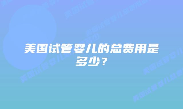 美国试管婴儿的总费用是多少?插图 美国试管婴儿的总费用是多少?插图