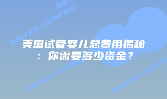 美国试管婴儿总费用揭秘:你需要多少资金?插图 美国试管婴儿总费用揭秘:你需要多少资金?插图