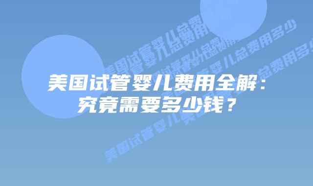 美国试管婴儿费用全解:究竟需要多少钱?插图 美国试管婴儿费用全解:究竟需要多少钱?插图