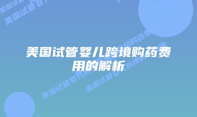美国试管婴儿跨境购药费用的解析插图 美国试管婴儿跨境购药费用的解析插图