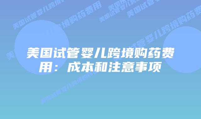 美国试管婴儿跨境购药费用:成本和注意事项插图 美国试管婴儿跨境购药费用:成本和注意事项插图