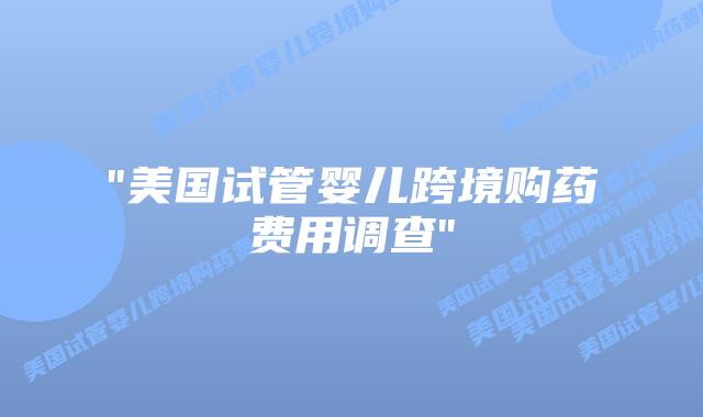 “美国试管婴儿跨境购药费用调查”插图 “美国试管婴儿跨境购药费用调查”插图