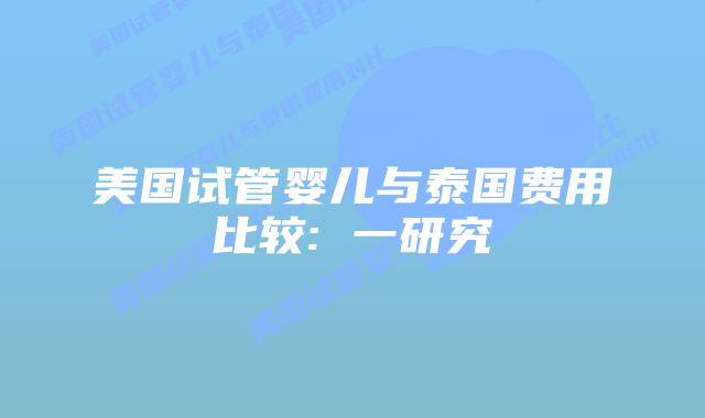 美国试管婴儿与泰国费用比较: 一研究插图 美国试管婴儿与泰国费用比较: 一研究插图