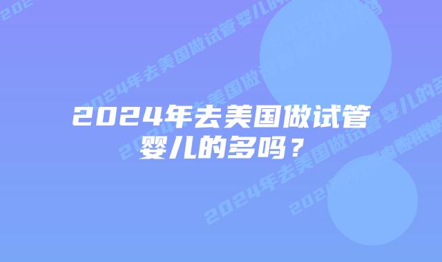 2024年去美国做试管婴儿的多吗?插图 2024年去美国做试管婴儿的多吗?插图
